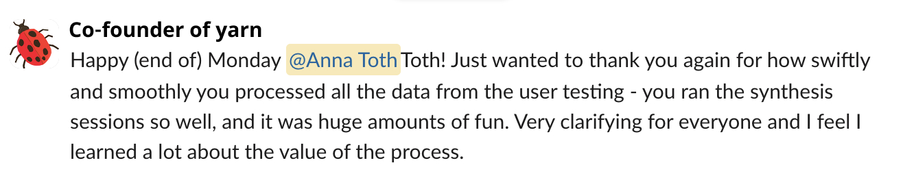 A slack message from the co-founder of yarn that reads: ...Just wanted to thank you again for how swiftly and smoothly you processed all the data from the user testing - you ran the synthesis sessions so well, and it was huge amounts of fun. Very clarifying for everyone and I feel I learned a lot about the value of the process.